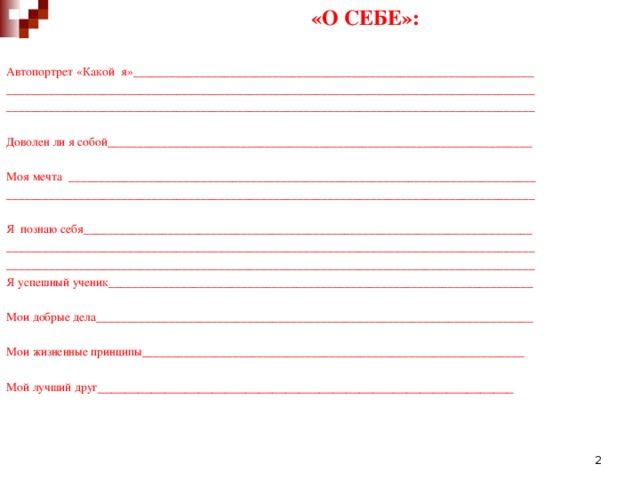 «О СЕБЕ»: Автопортрет «Какой я»__________________________________________________________________ _______________________________________________________________________________________ _______________________________________________________________________________________ Доволен ли я собой______________________________________________________________________ Моя мечта _____________________________________________________________________________ _______________________________________________________________________________________ Я познаю себя__________________________________________________________________________ _______________________________________________________________________________________ _______________________________________________________________________________________ Я успешный ученик______________________________________________________________________ Мои добрые дела________________________________________________________________________ Мои жизненные принципы_______________________________________________________________ Мой лучший друг ______________________________________________________________  