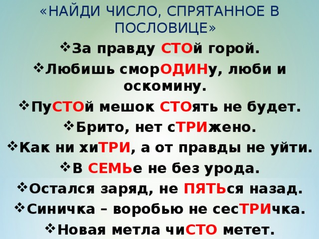 «НАЙДИ ЧИСЛО, СПРЯТАННОЕ В ПОСЛОВИЦЕ» За правду СТО й горой. Любишь смор ОДИН у, люби и оскомину. Пу СТО й мешок СТО ять не будет. Брито, нет с ТРИ жено. Как ни хи ТРИ , а от правды не уйти. В СЕМЬ е не без урода. Остался заряд, не ПЯТЬ ся назад. Синичка – воробью не сес ТРИ чка. Новая метла чи СТО метет. Чи СТО та – залог здоровья.