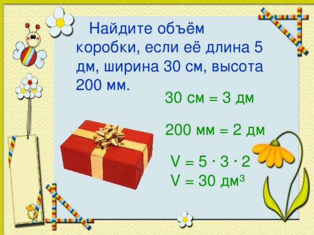 Найдите объём коробки, если её длина 5 дм, ширина 30 см, высота 200 мм. 30 см = 3 дм 200 мм = 2 дм V = 5 · 3 · 2 V = 30 дм ³