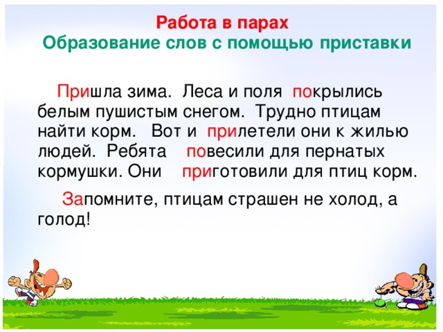 Работа в парах   Образование слов с помощью приставки    При шла зима. Леса и поля по крылись белым пушистым снегом. Трудно птицам найти корм. Вот и при летели они к жилью людей. Ребята по весили для пернатых кормушки. Они при готовили для птиц корм.  За помните, птицам страшен не холод, а голод!