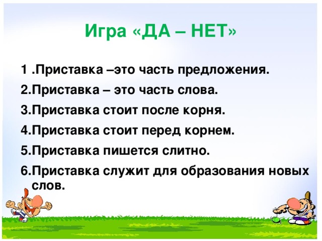 Игра «ДА – НЕТ» 1 .Приставка –это часть предложения. 2.Приставка – это часть слова. 3.Приставка стоит после корня. 4.Приставка стоит перед корнем. 5 .Приставка пишется слитно. 6 .Приставка служит для образования новых слов.