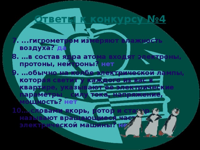 Ответы к конкурсу №4 7. ...гигрометром измеряют влажность воздуха? да 8. …в состав ядра атома входят электроны, протоны, нейтроны? нет 9. …обычно на колбе электрической лампы, которая светит у каждого из вас в квартире, указывают ее электрические параметры _ силу тока, напряжение, мощность? нет 10….словами якорь, ротор и статор называют вращающиеся части электрической машины? нет