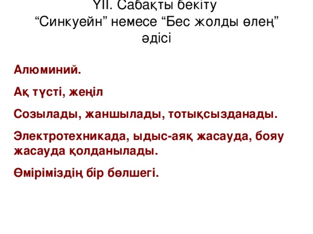 ҮІІ. Сабақты бекіту  “Синкуейн” немесе “Бес жолды өлең” әдісі Алюминий. Ақ түсті, жеңіл Созылады, жаншылады, тотықсызданады. Электротехникада, ыдыс-аяқ жасауда, бояу жасауда қолданылады. Өміріміздің бір бөлшегі.