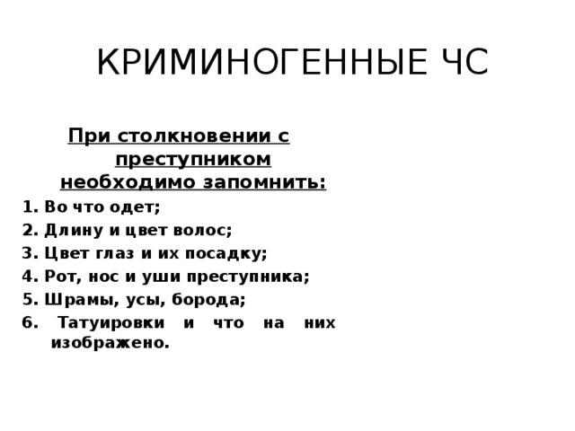 КРИМИНОГЕННЫЕ ЧС При столкновении с преступником необходимо запомнить: 1. Во что одет; 2. Длину и цвет волос; 3. Цвет глаз и их посадку; 4. Рот, нос и уши преступника; 5. Шрамы, усы, борода; 6. Татуировки и что на них изображено.