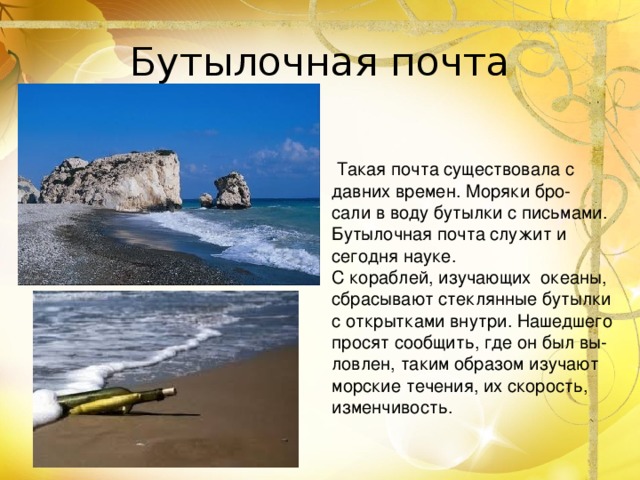 Такая почта существовала с давних времен. Моряки бро- сали в воду бутылки с письмами. Бутылочная почта служит и сегодня науке. С кораблей, изучающих океаны, сбрасывают стеклянные бутылки с открытками внутри. Нашедшего просят сообщить, где он был вы- ловлен, таким образом изучают морские течения, их скорость, изменчивость.