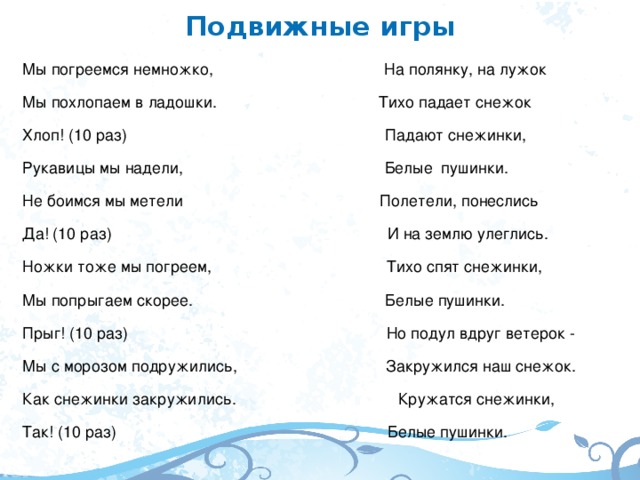 Подвижные игры Мы погреемся немножко, На полянку, на лужок Мы похлопаем в ладошки. Тихо падает снежок Хлоп! (10 раз) Падают снежинки, Рукавицы мы надели, Белые пушинки. Не боимся мы метели Полетели, понеслись Да! (10 раз) И на землю улеглись. Ножки тоже мы погреем, Тихо спят снежинки, Мы попрыгаем скорее. Белые пушинки. Прыг! (10 раз) Но подул вдруг ветерок - Мы с морозом подружились, Закружился наш снежок. Как снежинки закружились. Кружатся снежинки, Так! (10 раз) Белые пушинки.