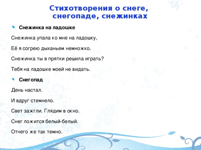 Стихотворения о снеге,  снегопаде, снежинках Снежинка на ладошке Снежинка упала ко мне на ладошку, Её я согрею дыханьем немножко. Снежинка ты в прятки решила играть? Тебя на ладошке моей не видать. Снегопад День настал. И вдруг стемнело. Свет зажгли. Глядим в окно. Снег ложится белый-белый. Отчего же так темно.