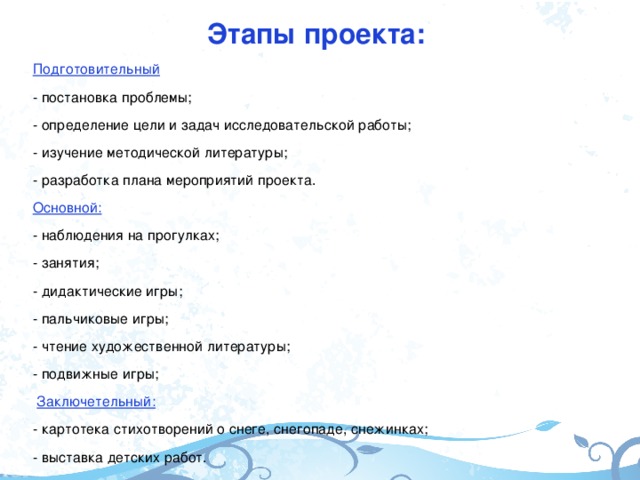 Этапы проекта: Подготовительный - постановка проблемы; - определение цели и задач исследовательской работы; - изучение методической литературы; - разработка плана мероприятий проекта. Основной: - наблюдения на прогулках; - занятия; - дидактические игры; - пальчиковые игры; - чтение художественной литературы; - подвижные игры;  Заключетельный: - картотека стихотворений о снеге, снегопаде, снежинках; - выставка детских работ.