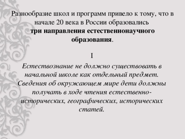 Разнообразие школ и программ привело к тому, что в начале 20 века в России образовались  три направления естественнонаучного образования . I Естествознание не должно существовать в начальной школе как отдельный предмет. Сведения об окружающем мире дети должны получать в ходе чтения естественно-исторических, географических, исторических статей.