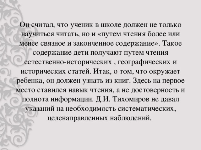 Он считал, что ученик в школе должен не только научиться читать, но и «путем чтения более или менее связное и законченное содержание». Такое содержание дети получают путем чтения естественно-исторических , географических и исторических статей. Итак, о том, что окружает ребенка, он должен узнать из книг. Здесь на первое место ставился навык чтения, а не достоверность и полнота информации. Д.И. Тихомиров не давал указаний на необходимость систематических, целенаправленных наблюдений.