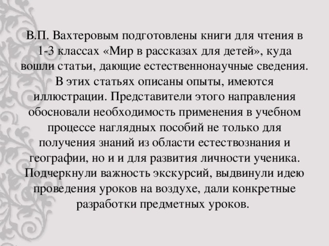 В.П. Вахтеровым подготовлены книги для чтения в 1-3 классах «Мир в рассказах для детей», куда вошли статьи, дающие естественнонаучные сведения. В этих статьях описаны опыты, имеются иллюстрации. Представители этого направления обосновали необходимость применения в учебном процессе наглядных пособий не только для получения знаний из области естествознания и географии, но и и для развития личности ученика. Подчеркнули важность экскурсий, выдвинули идею проведения уроков на воздухе, дали конкретные разработки предметных уроков.