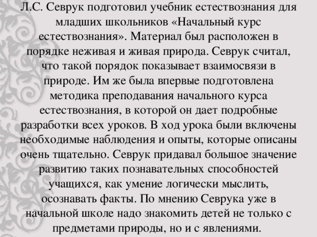 Л.С. Севрук подготовил учебник естествознания для младших школьников «Начальный курс естествознания». Материал был расположен в порядке неживая и живая природа. Севрук считал, что такой порядок показывает взаимосвязи в природе. Им же была впервые подготовлена методика преподавания начального курса естествознания, в которой он дает подробные разработки всех уроков. В ход урока были включены необходимые наблюдения и опыты, которые описаны очень тщательно. Севрук придавал большое значение развитию таких познавательных способностей учащихся, как умение логически мыслить, осознавать факты. По мнению Севрука уже в начальной школе надо знакомить детей не только с предметами природы, но и с явлениями.