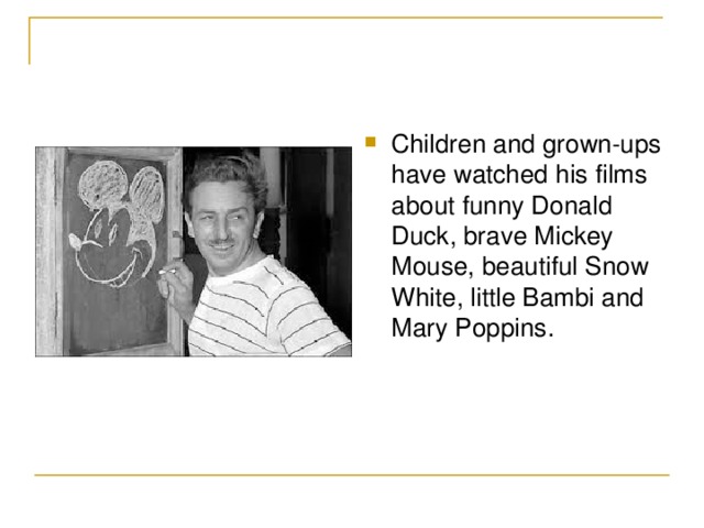 Children and grown-ups have watched his films about funny Donald Duck , brave Mickey Mouse , beautiful Snow White , little Bambi and Mary Poppins .