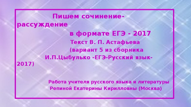 Пишем сочинение-рассуждение  в формате ЕГЭ - 2017  Текст В. П. Астафьева  (вариант 5 из сборника  И.П.Цыбулько -ЕГЭ-Русский язык- 2017)   Работа учителя русского языка и литературы  Репиной Екатерины Кирилловны (Москва)