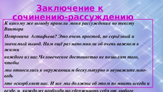 Заключение к сочинению-рассуждению К какому же выводу привели меня рассуждения по тексту Виктора Петровича Астафьева? Это очень простой, но серьёзный и значимый вывод. Нам ещё раз напомнили об очень важном в жизни каждого из нас.Человеческое достоинство не позволят того, чтобы мы относились к окружающим бескультурно и неуважительно-ведь это оскорбляет нас. И все мы должны об этом помнить всегда и везде, и каждому необходимо сдерживать себя от любого унизительного общения. Тогда и мир наш станет светлее, жизнерадостнее и добрее. И все от этого только выиграют.. Таковы реалии жизни…