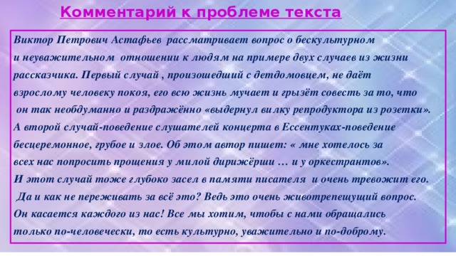 Комментарий к проблеме текста Виктор Петрович Астафьев рассматривает вопрос о бескультурном и неуважительном отношении к людям на примере двух случаев из жизни рассказчика. Первый случай , произошедший с детдомовцем, не даёт взрослому человеку покоя, его всю жизнь мучает и грызёт совесть за то, что  он так необдуманно и раздражённо «выдернул вилку репродуктора из розетки». А второй случай-поведение слушателей концерта в Ессентуках-поведение бесцеремонное, грубое и злое. Об этом автор пишет: « мне хотелось за всех нас попросить прощения у милой дирижёрши … и у оркестрантов». И этот случай тоже глубоко засел в памяти писателя и очень тревожит его.  Да и как не переживать за всё это? Ведь это очень животрепещущий вопрос. Он касается каждого из нас! Все мы хотим, чтобы с нами обращались только по-человечески, то есть культурно, уважительно и по-доброму.