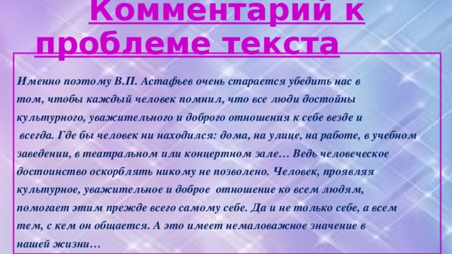 Комментарий к проблеме текста  Именно поэтому В.П. Астафьев очень старается убедить нас в том, чтобы каждый человек помнил, что все люди достойны культурного, уважительного и доброго отношения к себе везде и  всегда. Где бы человек ни находился: дома, на улице, на работе, в учебном заведении, в театральном или концертном зале… Ведь человеческое достоинство оскорблять никому не позволено. Человек, проявляя культурное, уважительное и доброе отношение ко всем людям, помогает этим прежде всего самому себе. Да и не только себе, а всем тем, с кем он общается. А это имеет немаловажное значение в нашей жизни…