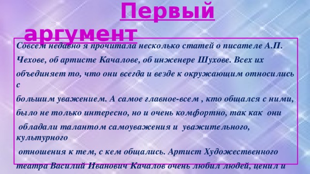 Первый аргумент Совсем недавно я прочитала несколько статей о писателе А.П. Чехове, об артисте Качалове, об инженере Шухове. Всех их объединяет то, что они всегда и везде к окружающим относились с большим уважением. А самое главное-всем , кто общался с ними, было не только интересно, но и очень комфортно, так как они обладали талантом самоуважения и уважительного, культурного отношения к тем, с кем общались. Артист Художественного театра Василий Иванович Качалов очень любил людей, ценил и уважал их. По-особенному он относился к женщинам, и они в присутствии артиста чувствовали сея тоже по-особенному: