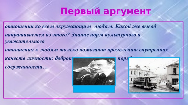 Первый аргумент отношении ко всем окружающим людям. Какой же вывод напрашивается из этого? Знание норм культурного и уважительного отношения к людям только помогают проявлению внутренних качеств личности: доброты, человечности, порядочности, сдержанности…