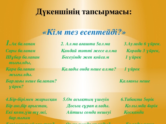 Дүкеншінің тапсырмасы: «Кім тез есептейді?» 1. Ақ балапан 2. Алма ағашта 5алма 3.Аулада 6 үйрек. Сары балапан Қандай тәтті жесе алма Қорада 3 үйрек, Шұбар балапан Бесеуінде жеп қойсам 1 үйрек тығылды, Қара балапан Қалады онда неше алма? 1 үйрек жығылды. Барлағы неше балапан? Қалғаны неше үйрек?  4.Бір-бірімен жарысқан 5.Он асықтың үшеуін 6.Табақта 5өрік Бір аю,бір арыстан, Досың сұрап алады. Қолымда 4өрік Екі қоян,үш түлкі, Айтшы сонда нешеуі Қосқанда барлығын Бәрі нешеу ойлан тап? Өз қолыңда қалады? Болады неше өрік?