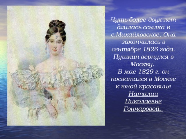 Чуть более двух лет длилась ссылка в с.Михайловское. Она закончилась в сентябре 1826 года. Пушкин вернулся в Москву. В мае 1829 г. он посватался в Москве к юной красавице Наталии Николаевне Гончаровой.