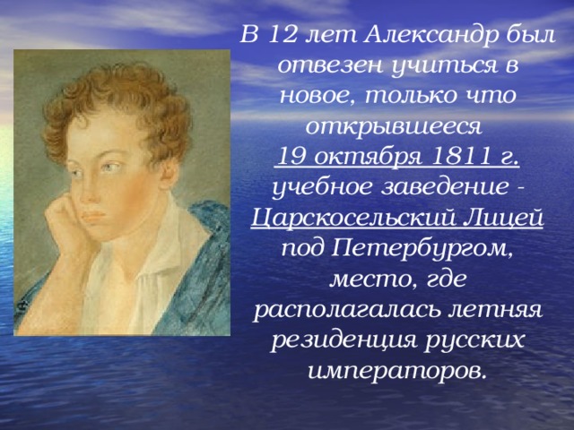 В 12 лет Александр был отвезен учиться в новое, только что открывшееся 19 октября 1811 г. учебное заведение - Царскосельский Лицей под Петербургом, место, где располагалась летняя резиденция русских императоров.