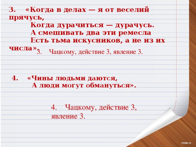 3. «Когда в делах — я от веселий прячусь,  Когда дурачиться — дурачусь.  А смешивать два эти ремесла  Есть тьма искусников, а не из их числа».   3.    Чацкому, действие 3, явление 3.   4. «Чины людьми даются,  А люди могут обмануться».  4.    Чацкому, действие 3, явление 3.