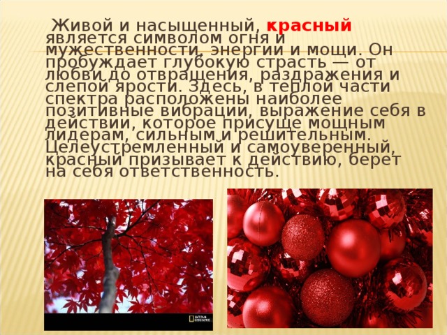 Живой и насыщенный, красный является символом огня и мужественности, энергии и мощи. Он пробуждает глубокую страсть — от любви до отвращения, раздражения и слепой ярости. Здесь, в теплой части спектра расположены наиболее позитивные вибрации, выражение себя в действии, которое присуще мощным лидерам, сильным и решительным. Целеустремленный и самоуверенный, красный призывает к действию, берет на себя ответственность.