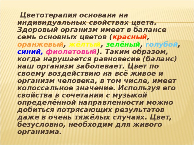 Цветотерапия основана на индивидуальных свойствах цвета. Здоровый организм имеет в балансе семь основных цветов ( красный ,  оранжевый ,  жёлтый ,  зелёный ,  голубой ,  синий,  фиолетовый ).  Таким образом, когда нарушается равновесие (баланс) наш организм заболевает. Цвет по своему воздействию на всё живое и организм человека, в том числе, имеет колоссальное значение. Используя его свойства в сочетании с музыкой определённой направленности можно добиться потрясающих результатов даже в очень тяжёлых случаях. Цвет, безусловно, необходим для живого организма.