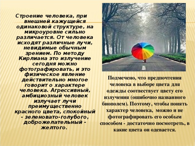 Строение человека, при внешней кажущейся одинаковой структуре, на микроуровне сильно различается. От человека исходят различные лучи, невидимые обычным зрением. По методу Кирлиана это излучение сегодня можно фотографировать, и это физическое явление действительно многое говорит о характере человека. Агрессивный, амбициозный человек излучает лучи преимущественно красного цвета, спокойный - зеленовато-голубого, доброжелательный - желтого . Подмечено, что предпочтения человека в выборе цвета для одежды соотвествует цвету его излучения (ошибочно названного биополем). Поэтому, чтобы понять характер человека,  можно и не фотографировать его особым способом - достаточно посмотреть, в какие цвета он одевается .