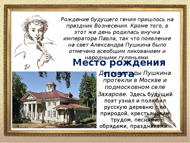 Рождение будущего гения пришлось на праздник Вознесения. Кроме того, в этот же день родилась внучка императора Павла, так что появление на свет Александра Пушкина было отмечено всеобщим ликованием и народными гуляньями. Место рождения поэта Детские годы Пушкина протекли в Москве и подмосковном селе Захарове. Здесь будущий поэт узнал и полюбил русскую деревню с её природой, крестьянским трудом, песнями, обрядами, праздниками.