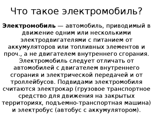 Что такое электромобиль? Электромобиль  — автомобиль, приводимый в движение одним или несколькими электродвигателями с питанием от аккумуляторов или топливных элементов и проч., а не двигателем внутреннего сгорания. Электромобиль следует отличать от автомобилей с двигателем внутреннего сгорания и электрической передачей и от троллейбусов. Подвидами электромобиля считаются электрокар (грузовое транспортное средство для движения на закрытых территориях, подъемно-транспортная машина) и электробус (автобус с аккумулятором).