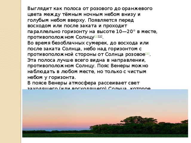 Выглядит как полоса от розового до оранжевого цвета между тёмным ночным небом внизу и голубым небом вверху. Появляется перед восходом или после заката и проходит параллельно горизонту на высоте 10—20° в месте, противоположном Солнцу [1] [2] . Во время безоблачных сумерек, до восхода или после заката Солнца, небо над горизонтом с противоположной стороны от Солнца розовое [3] . Эта полоса лучше всего видна в направлении, противоположном Солнцу. Пояс Венеры можно наблюдать в любом месте, но только с чистым небом у горизонта. В поясе Венеры атмосфера рассеивает свет заходящего (или восходящего) Солнца, которое выглядит более красным, поэтому и получается розовый цвет, а не синий.