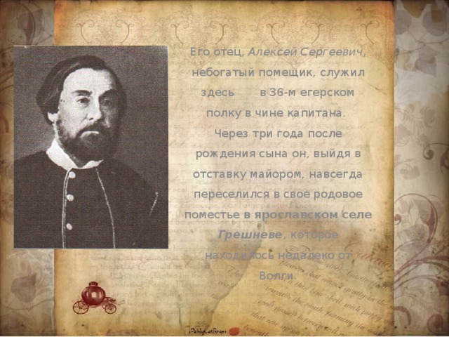 Его отец, Алексей Сергеевич , небогатый помещик, служил здесь в 36-м егерском полку в чине капитана. Через три года после рождения сына он, выйдя в отставку майором, навсегда переселился в свое родовое поместье в ярославском селе Грешневе , которое находилось недалеко от Волги.