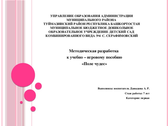 Управление образования Администрации муниципального района  Туймазинский район Республика Башкортостан  муниципальное бюджетное дошкольное образовательное учреждение детский сад  комбинированного вида №4 с. Серафимовский Методическая разработка к учебно – игровому пособию «Поле чудес»    Выполнила: воспитатель Давыдова А. Р. Стаж работы: 7 лет Категория: первая