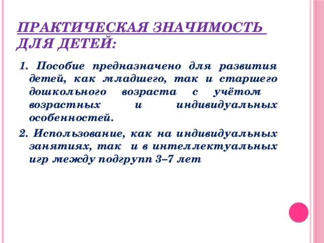 Практическая значимость  для детей: 1. Пособие предназначено для развития детей, как младшего, так и старшего дошкольного возраста с учётом возрастных и индивидуальных особенностей. 2. Использование, как на индивидуальных занятиях, так и в интеллектуальных игр между подгрупп 3–7 лет