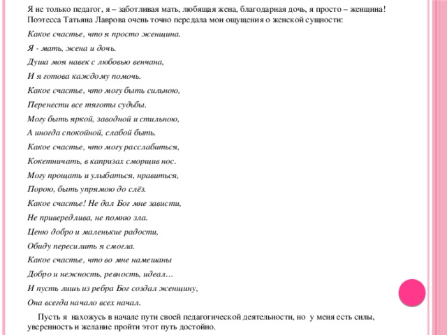 Я не только педагог, я – заботливая мать, любящая жена, благодарная дочь, я просто – женщина! Поэтесса Татьяна Лаврова очень точно передала мои ощущения о женской сущности: Какое счастье, что я просто женщина. Я - мать, жена и дочь. Душа моя навек с любовью венчана, И я готова каждому помочь. Какое счастье, что могу быть сильною, Перенести все тяготы судьбы. Могу быть яркой, заводной и стильною, А иногда спокойной, слабой быть. Какое счастье, что могу расслабиться, Кокетничать, в капризах сморщив нос. Могу прощать и улыбаться, нравиться, Порою, быть упрямою до слёз. Какое счастье! Не дал Бог мне зависти, Не привередлива, не помню зла. Ценю добро и маленькие радости, Обиду пересилить я смогла. Какое счастье, что во мне намешаны Добро и нежность, ревность, идеал… И пусть лишь из ребра Бог создал женщину, Она всегда начало всех начал.  Пусть я нахожусь в начале пути своей педагогической деятельности, но у меня есть силы, уверенность и желание пройти этот путь достойно.