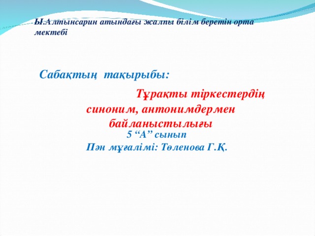 Ы.Алтынсарин атындағы жалпы білім беретін орта мектебі Сабақтың тақырыбы:   Тұрақты тіркестердің синоним, антонимдермен байланыстылығы 5 “А” сынып Пән мұғалімі: Төленова Г.Қ.