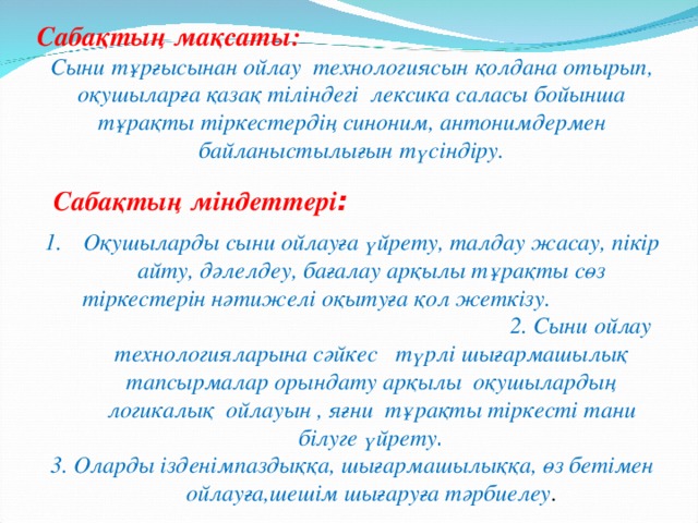 Сабақтың мақсаты:   Сыни тұрғысынан ойлау технологиясын қолдана отырып, оқушыларға қазақ тіліндегі лексика саласы бойынша тұрақты тіркестердің синоним, антонимдермен байланыстылығын түсіндіру.  Сабақтың міндеттері : Оқушыларды сыни ойлауға үйрету, талдау жасау, пікір айту, дәлелдеу, бағалау арқылы тұрақты сөз тіркестерін нәтижелі оқытуға қол жеткізу. 2. Сыни ойлау технологияларына сәйкес түрлі шығармашылық тапсырмалар орындату арқылы оқушылардың логикалық ойлауын , яғни тұрақты тіркесті тани білуге үйрету . 3. Оларды ізденімпаздыққа, шығармашылыққа, өз бетімен ойлауға,шешім шығаруға тәрбиелеу .