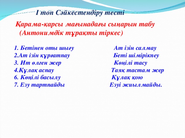 І топ Сәйкестендіру тесті  Қарама-қарсы мағынадағы сыңарын табу  (Антонимдік тұрақты тіркес)  1. Бетінен оты шығу Ат ізін салмау 2.Ат ізін құрғатпау Беті шімірікпеу 3. Ит өлген жер Көңілі тасу 4.Құлақ аспау Таяқ тастам жер 6. Көңілі басылу Құлақ қою 7. Езу тартпайды Езуі жиылмайды.