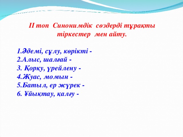 ІІ топ Синонимдік сөздерді тұрақты тіркестер мен айту.  1.Әдемі, сұлу, көрікті - 2.Алыс, шалғай - 3. Қорқу, үрейлену - 4.Жуас, момын - 5.Батыл, ер жүрек - 6. Ұйықтау, қалғу -