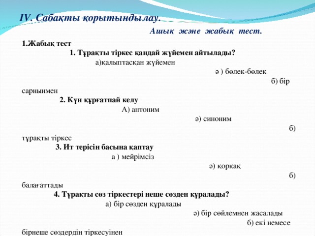 IV. Сабақты қорытындылау. Ашық және жабық тест.   1.Жабық тест 1. Тұрақты тіркес қандай жүйемен айтылады? а)қалыптасқан жүйемен  ә ) бөлек-бөлек б) бір сарнынмен 2. Күн құрғатпай келу А) антоним ә) синоним б) тұрақты тіркес 3. Ит терісін басына қаптау а ) мейрімсіз ә) қорқақ б) балағаттады 4. Тұрақты сөз тіркестері неше сөзден құралады? а) бір сөзден құралады ә) бір сөйлемнен жасалады б) екі немесе бірнеше сөздердің тіркесуінен   