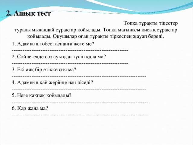 2. Ашық тест Топқа  тұрақты тікестер туралы мынандай сұрақтар қойылады. Топқа мағынасы қисық сұрақтар қойылады. Оқушылар оған тұрақты тіркеспен жауап береді. 1. Адамның төбесі аспанға жете ме? -----------------------------------------------------------------  2. Сөйлегенде сөз ауыздан түсіп қала ма? -----------------------------------------------------------------  3. Екі аяқ бір етікке сия ма? ---------------------------------------------------------------------------  4. Адамның қай жерінде нан піседі? ---------------------------------------------------------------------------  5. Неге қақпақ қойылады? ----------------------------------------------------------------------------  6. Қар жана ма? ----------------------------------------------------------------------------