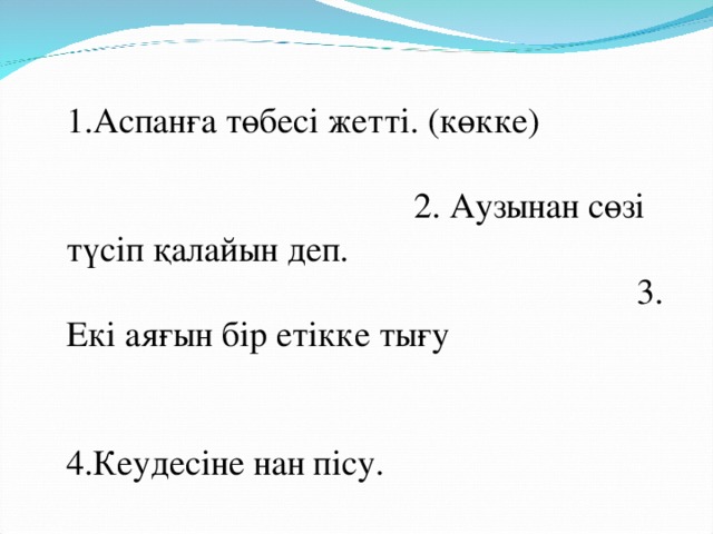 1.Аспанға төбесі жетті. (көкке) 2. Аузынан сөзі түсіп қалайын деп. 3. Екі аяғын бір етікке тығу 4.Кеудесіне нан пісу. 5. Аузына қақпақ қою 6.Қалауын тапса, қар жанар.