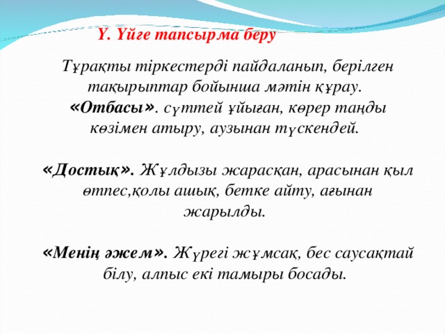 Ү. Үйге тапсырма беру Тұрақты тіркестерді пайдаланып, берілген тақырыптар бойынша мәтін құрау.    « Отбасы » . сүттей ұйыған, көрер таңды көзімен атыру, аузынан түскендей.     « Достық » . Жұлдызы жарасқан, арасынан қыл өтпес,қолы ашық, бетке айту, ағынан жарылды.     « Менің әжем » . Жүрегі жұмсақ, бес саусақтай білу, алпыс екі тамыры босады.  