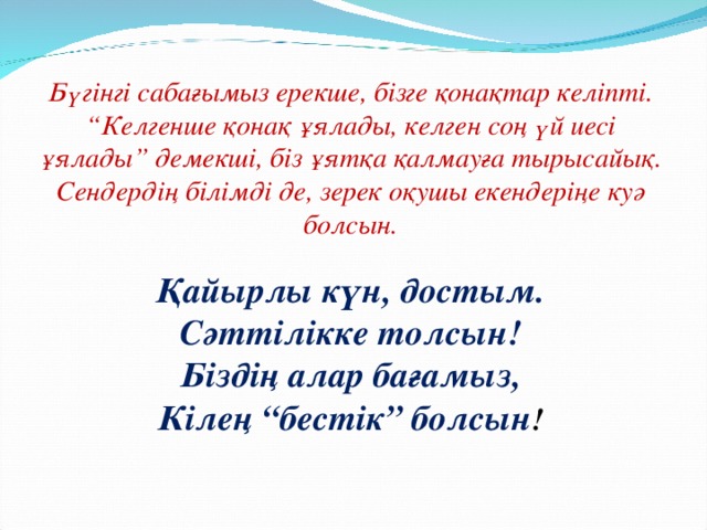 Бүгінгі сабағымыз ерекше, бізге қонақтар келіпті. “ Келгенше қонақ ұялады, келген соң үй иесі ұялады” демекші, біз ұятқа қалмауға тырысайық. Сендердің білімді де, зерек оқушы екендеріңе куә болсын.  Қайырлы күн, достым. Сәттілікке толсын! Біздің алар бағамыз, Кілең “бестік” болсын !