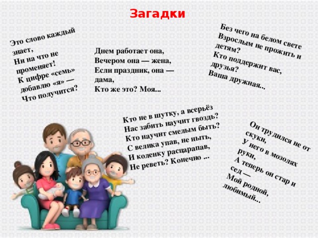 Без чего на белом свете  Взрослым не прожить и детям?  Кто поддержит вас, друзья?  Ваша дружная... Это слово каждый знает,  Ни на что не променяет!  К цифре «семь» добавлю «я» —  Что получится? Он трудился не от скуки,  У него в мозолях руки,  А теперь он стар и сед —  Мой родной, любимый... Кто не в шутку, а всерьёз   Нас забить научит гвоздь?   Кто научит смелым быть?   С велика упав, не ныть,   И коленку расцарапав,   Не реветь? Конечно ... Загадки Днем работает она,  Вечером она — жена,  Если праздник, она — дама,  Кто же это? Моя...