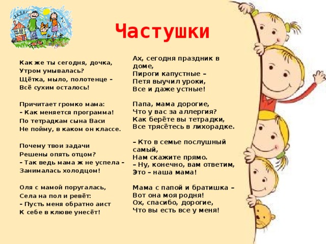 Частушки Ах, сегодня праздник в доме, Пироги капустные – Петя выучил уроки, Все и даже устные!  Папа, мама дорогие, Что у вас за аллергия? Как берёте вы тетрадки, Все трясётесь в лихорадке.   – Кто в семье послушный самый, Нам скажите прямо. – Ну, конечно, вам ответим, Это – наша мама!   Мама с папой и братишка – Вот она моя родня! Ох, спасибо, дорогие, Что вы есть все у меня!      Как же ты сегодня, дочка, Утром умывалась? Щётка, мыло, полотенце – Всё сухим осталось!  Причитает громко мама: – Как меняется программа! По тетрадкам сына Васи Не пойму, в каком он классе. Почему твои задачи Решены опять отцом? – Так ведь мама ж не успела – Занималась холодцом!   Оля с мамой поругалась, Села на пол и ревёт: – Пусть меня обратно аист К себе в клюве унесёт!