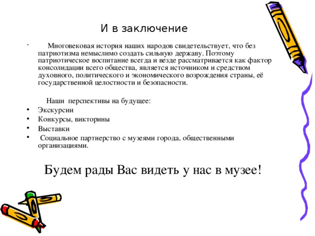 И в заключение   Многовековая история наших народов свидетельствует, что без патриотизма немыслимо создать сильную державу. Поэтому патриотическое воспитание всегда и везде рассматривается как фактор консолидации всего общества, является источником и средством духовного, политического и экономического возрождения страны, её государственной целостности и безопасности.  Наши перспективы на будущее: Экскурсии Конкурсы, викторины Выставки  Социальное партнерство с музеями города, общественными организациями.   Будем рады Вас видеть у нас в музее!