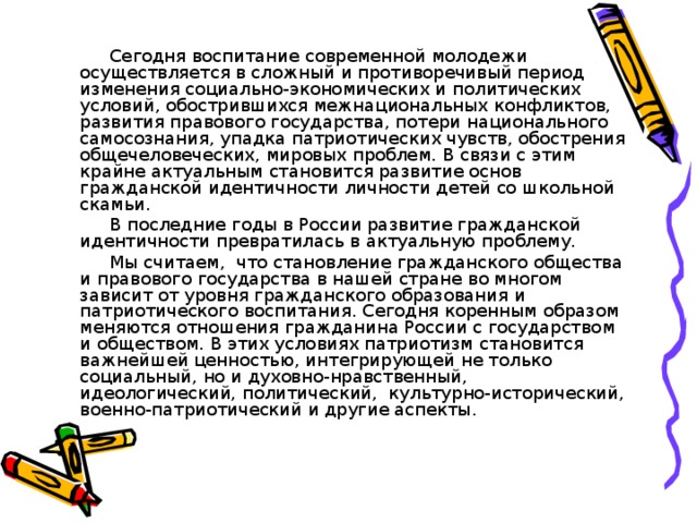 Сегодня воспитание современной молодежи осуществляется в сложный и противоречивый период изменения социально-экономических и политических условий, обострившихся межнациональных конфликтов, развития правового государства, потери национального самосознания, упадка патриотических чувств, обострения общечеловеческих, мировых проблем. В связи с этим крайне актуальным становится развитие основ гражданской идентичности личности детей со школьной скамьи.  В последние годы в России развитие гражданской идентичности превратилась в актуальную проблему.       Мы считаем, что становление гражданского общества и правового государства в нашей стране во многом зависит от уровня гражданского образования и патриотического воспитания. Сегодня коренным образом меняются отношения гражданина России с государством и обществом. В этих условиях патриотизм становится важнейшей ценностью, интегрирующей не только социальный, но и духовно-нравственный, идеологический, политический, культурно-исторический, военно-патриотический и другие аспекты.